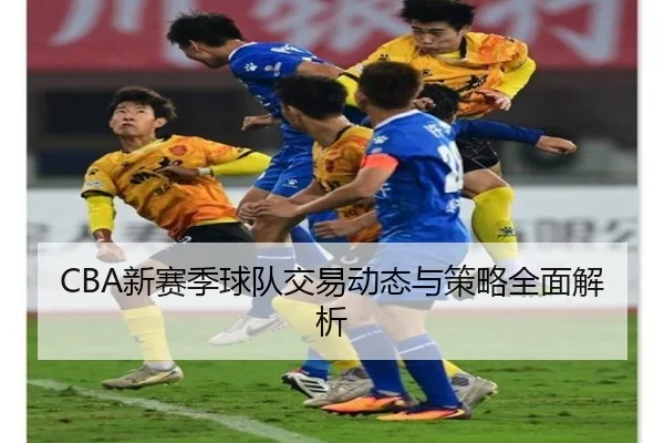 CBA新赛季球队交易动态与策略全面解析
